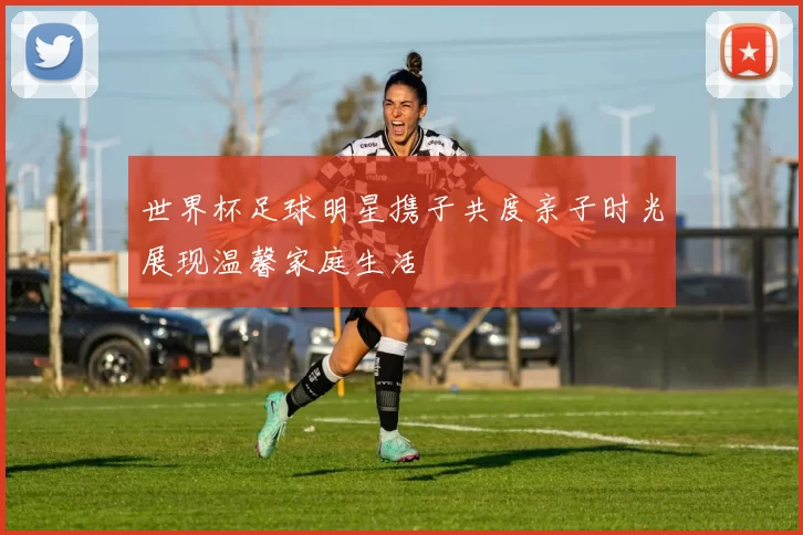 世界杯足球明星携子共度亲子时光展现温馨家庭生活