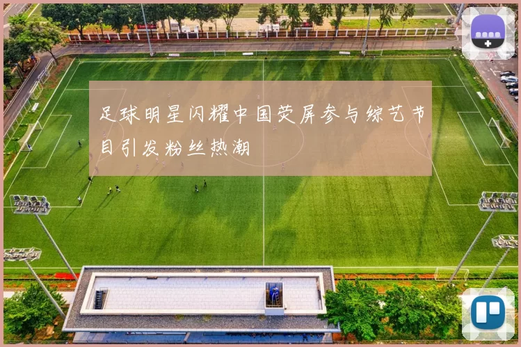 足球明星闪耀中国荧屏参与综艺节目引发粉丝热潮