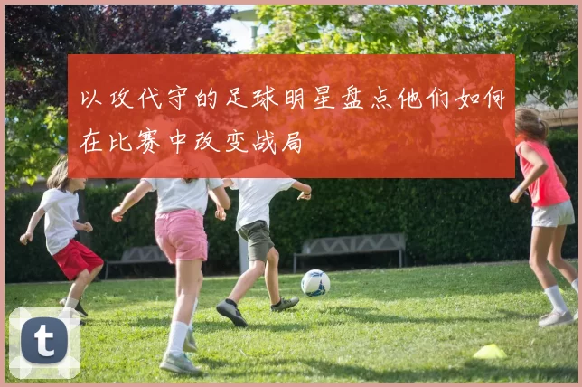 以攻代守的足球明星盘点他们如何在比赛中改变战局