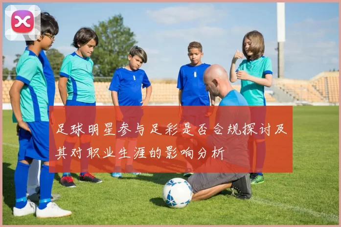 足球明星参与足彩是否合规探讨及其对职业生涯的影响分析