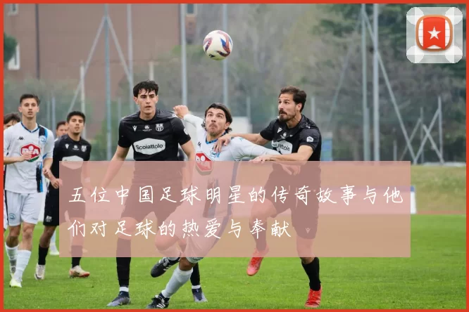 五位中国足球明星的传奇故事与他们对足球的热爱与奉献