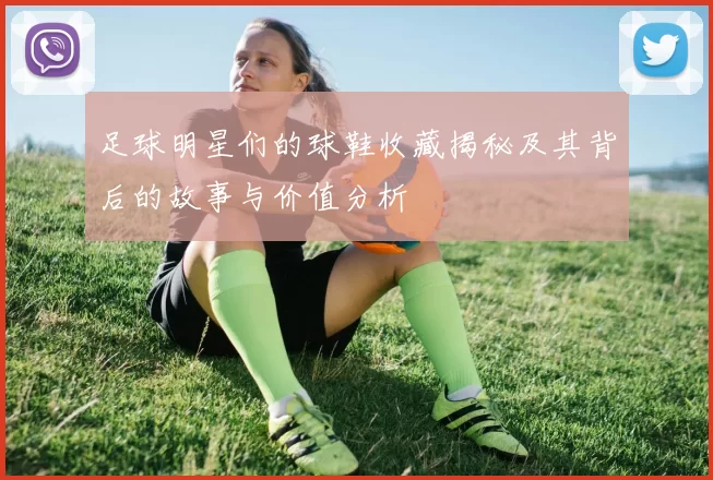 足球明星们的球鞋收藏揭秘及其背后的故事与价值分析