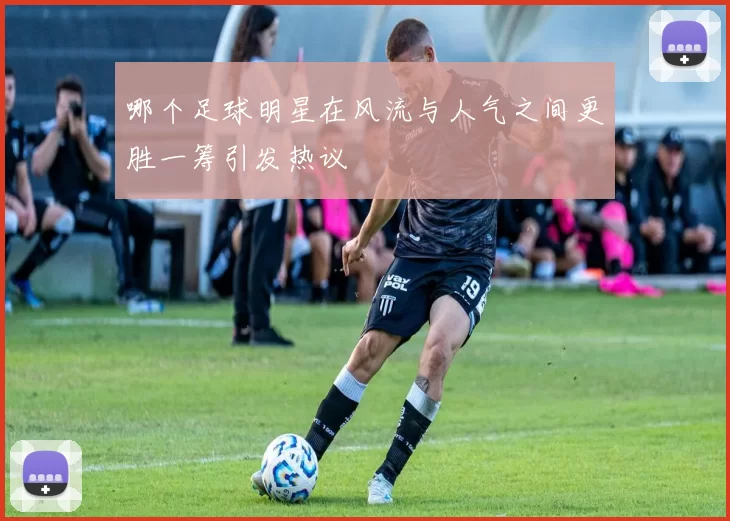 哪个足球明星在风流与人气之间更胜一筹引发热议
