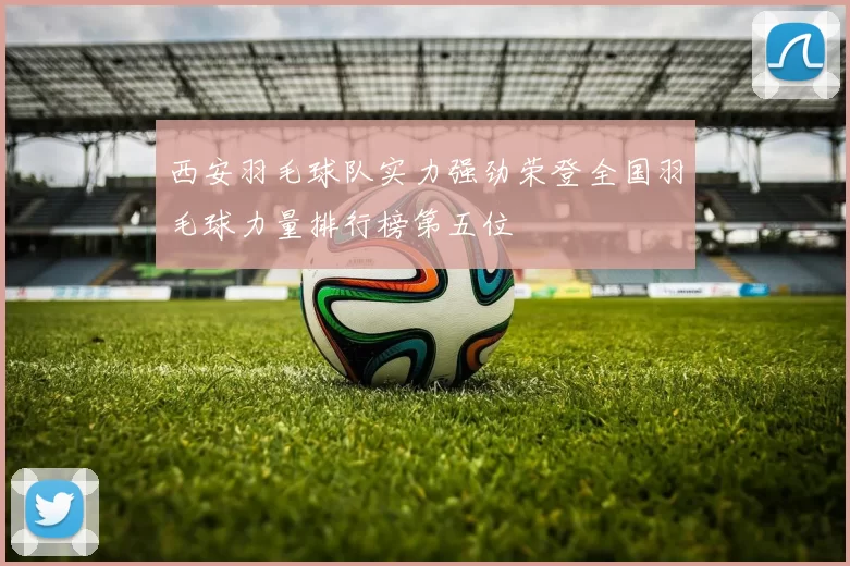 西安羽毛球队实力强劲荣登全国羽毛球力量排行榜第五位