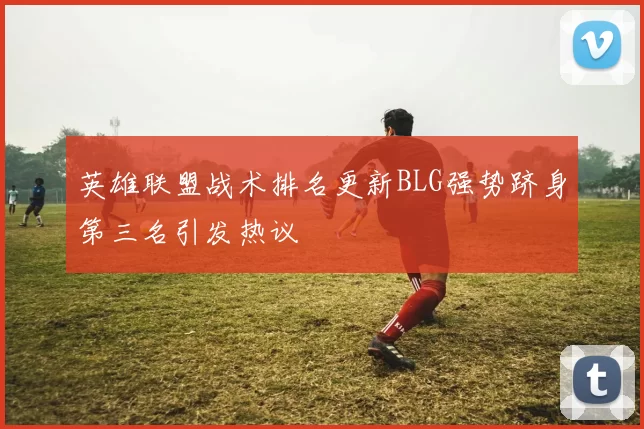 英雄联盟战术排名更新BLG强势跻身第三名引发热议