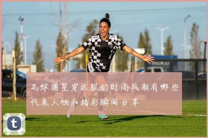 足球明星穿汉服的时尚风潮有哪些代表人物和精彩瞬间分享