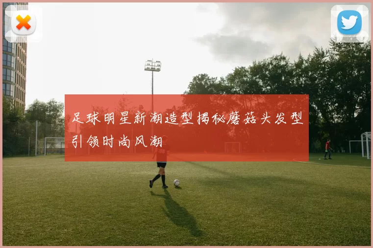 足球明星新潮造型揭秘蘑菇头发型引领时尚风潮