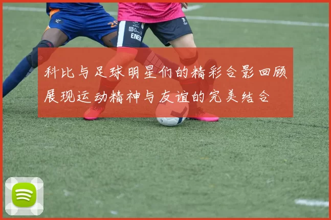科比与足球明星们的精彩合影回顾展现运动精神与友谊的完美结合