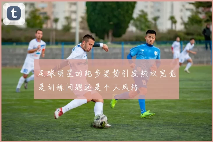 足球明星的跑步姿势引发热议究竟是训练问题还是个人风格