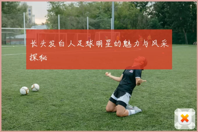 长头发白人足球明星的魅力与风采探秘
