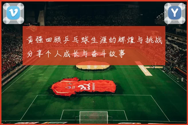 黄强回顾乒乓球生涯的辉煌与挑战分享个人成长与奋斗故事