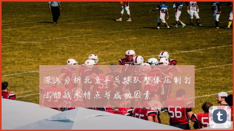 深入分析北京乒乓球队整体压制打法的战术特点与成功因素