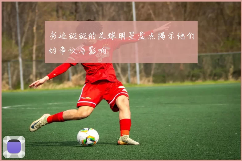劣迹斑斑的足球明星盘点揭示他们的争议与影响