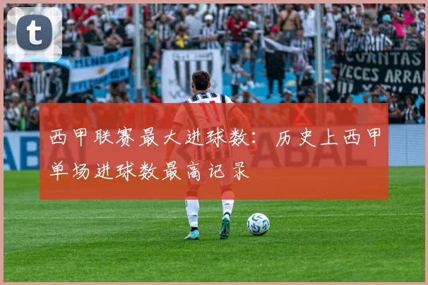 西甲联赛最大进球数：历史上西甲单场进球数最高记录