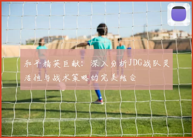 和平精英巨献：深入分析JDG战队灵活性与战术策略的完美结合