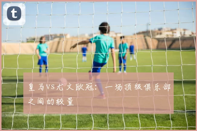 皇马vs尤文欧冠：一场顶级俱乐部之间的较量