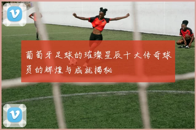 葡萄牙足球的璀璨星辰十大传奇球员的辉煌与成就揭秘