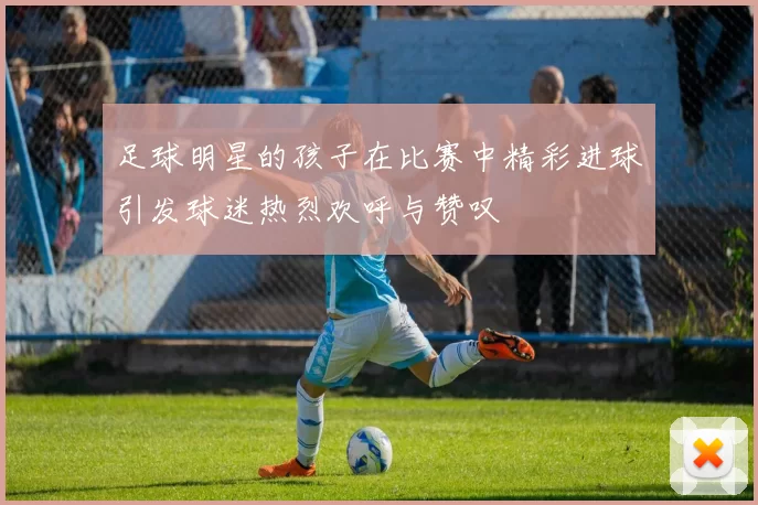 足球明星的孩子在比赛中精彩进球引发球迷热烈欢呼与赞叹