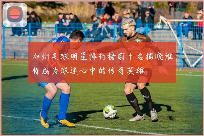加州足球明星排行榜前十名揭晓谁将成为球迷心中的传奇英雄