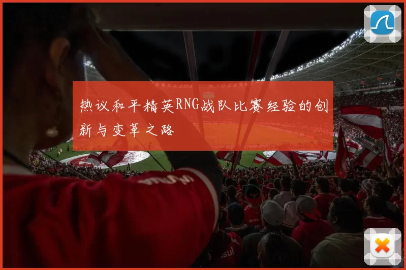 热议和平精英RNG战队比赛经验的创新与变革之路